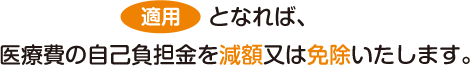 適用となれば、医療費の自己負担金を減額又は免除いたします。